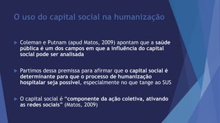 O uso do capital social na humanização 
 Coleman e Putnam (apud Matos, 2009) apontam que a saúde 
pública é um dos campos em que a influência do capital 
social pode ser analisada 
 Partimos dessa premissa para afirmar que o capital social é 
determinante para que o processo de humanização 
hospitalar seja possível, especialmente no que tange ao SUS 
 O capital social é “componente da ação coletiva, ativando 
as redes sociais” (Matos, 2009) 
 