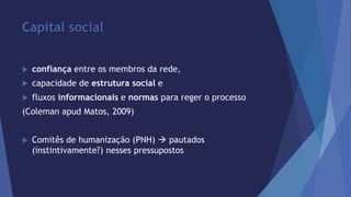 Capital social 
 confiança entre os membros da rede, 
 capacidade de estrutura social e 
 fluxos informacionais e normas para reger o processo 
(Coleman apud Matos, 2009) 
 Comitês de humanização (PNH)  pautados 
(instintivamente?) nesses pressupostos 
 