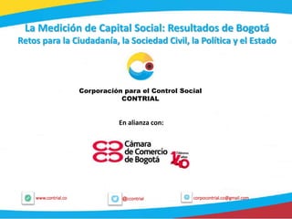 1
@ccontrialwww.contrial.co corpocontrial.co@gmail.com
La Medición de Capital Social: Resultados de Bogotá
Retos para la Ciudadanía, la Sociedad Civil, la Política y el Estado
Corporación para el Control Social
CONTRIAL
En alianza con:
 