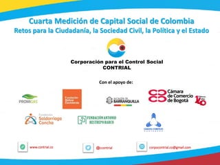 1
@ccontrialwww.contrial.co corpocontrial.co@gmail.com
Cuarta Medición de Capital Social de Colombia
Retos para la Ciudadanía, la Sociedad Civil, la Política y el Estado
Corporación para el Control Social
CONTRIAL
Con el apoyo de:
 