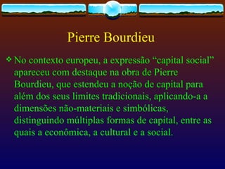 Pierre Bourdieu
 No contexto europeu, a expressão “capital social”
 apareceu com destaque na obra de Pierre
 Bourdieu, que estendeu a noção de capital para
 além dos seus limites tradicionais, aplicando-a a
 dimensões não-materiais e simbólicas,
 distinguindo múltiplas formas de capital, entre as
 quais a econômica, a cultural e a social.
 