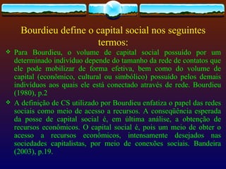 Bourdieu define o capital social nos seguintes
                        termos:
   Para Bourdieu, o volume de capital social possuído por um
    determinado indivíduo depende do tamanho da rede de contatos que
    ele pode mobilizar de forma efetiva, bem como do volume de
    capital (econômico, cultural ou simbólico) possuído pelos demais
    indivíduos aos quais ele está conectado através de rede. Bourdieu
    (1980), p.2
   A definição de CS utilizado por Bourdieu enfatiza o papel das redes
    sociais como meio de acesso a recursos. A conseqüência esperada
    da posse de capital social é, em última análise, a obtenção de
    recursos econômicos. O capital social é, pois um meio de obter o
    acesso a recursos econômicos, intensamente desejados nas
    sociedades capitalistas, por meio de conexões sociais. Bandeira
    (2003), p.19.
 