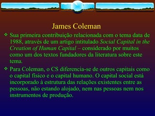 James Coleman
 Sua primeira contribuição relacionada com o tema data de
  1988, através de um artigo intitulado Social Capital in the
  Creation of Human Capital – considerado por muitos
  como um dos textos fundadores da literatura sobre este
  tema.
 Para Coleman, o CS diferencia-se de outros capitais como
  o capital físico e o capital humano. O capital social está
  incorporado à estrutura das relações existentes entre as
  pessoas, não estando alojado, nem nas pessoas nem nos
  instrumentos de produção.
 