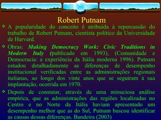 Robert Putnam
   A popularidade do conceito é atribuída à repercussão do
    trabalho de Robert Putnam, cientista político da Universidade
    de Harvard.
   Obras: Making Democracy Work: Civic Traditions in
    Modern Italy (publicado em 1993), (Comunidade e
    Democracia: a experiência da Itália moderna 1996). Putnam
    estudou detalhadamente as diferenças de desempenho
    institucional verificadas entre as administrações regionais
    italianas, ao longo dos vinte anos que se seguiram à sua
    implantação, ocorrida em 1970.
   Depois de constatar, através de uma minuciosa análise
    empírica, que as administrações das regiões localizadas no
    Centro e no Norte da Itália haviam apresentado um
    desempenho melhor que as do Sul, Putnam buscou identificar
    as causas dessas diferenças. Bandeira (2003)
 