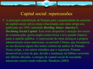 Capital social: repercussões
   A principal contribuição de Putnam para a popularidade do conceito
    de capital social, talvez esteja relacionada com outro artigo seu,
    publicado em 1995, intitulado Bowling Alone: America’s
    Declining Social Capital. Esse texto despertou a atenção dos meios
    de comunicação, gerou ampla controvérsia e teve grande impacto
    junto à opinião pública. A repercussão do tema alcançou a própria
    administração norte-americana, no período Clinton, que incorporou
    ao seu discurso alguns dos temas centrais da análise de Putnam.
    Nesse artigo, e em outros trabalhos que o seguiram, Putnam
    desenvolveu a tese de que, devido a mudanças de hábitos ocorridas
    nas últimas décadas, o estoque de capital social da sociedade
    americana estaria sendo reduzido. Bandeira (2003)
 