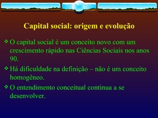 Capital social: origem e evolução
O  capital social é um conceito novo com um
  crescimento rápido nas Ciências Sociais nos anos
  90.
 Há dificuldade na definição – não é um conceito
  homogêneo.
 O entendimento conceitual continua a se
  desenvolver.
 