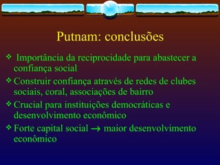 Putnam: conclusões
  Importância da reciprocidade para abastecer a
  confiança social
 Construir confiança através de redes de clubes
  sociais, coral, associações de bairro
 Crucial para instituições democráticas e
  desenvolvimento econômico
 Forte capital social → maior desenvolvimento
  econômico
 