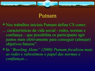 Putnam
 Nos  trabalhos iniciais Putnam define CS como:
… características da vida social - redes, normas e
  confiança – que possibilita os participante agir
  juntos mais efetivamente para conseguir (almejar)
  objetivos futuros”.
 In “Bowling Alone” (2000) Putnam focalizou mais
  as redes e subestimou o papel das normas e
  confianças…
 