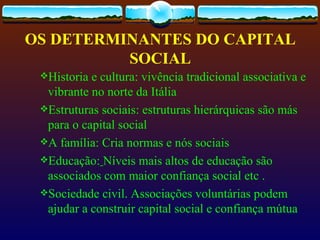 OS DETERMINANTES DO CAPITAL
          SOCIAL
 Historia e cultura: vivência tradicional associativa e
  vibrante no norte da Itália
 Estruturas sociais: estruturas hierárquicas são más
  para o capital social
 A família: Cria normas e nós sociais
 Educação: Níveis mais altos de educação são
  associados com maior confiança social etc .
 Sociedade civil. Associações voluntárias podem
  ajudar a construir capital social e confiança mútua
 