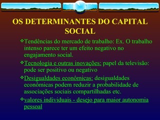 OS DETERMINANTES DO CAPITAL
          SOCIAL
 Tendências  do mercado de trabalho: Ex. O trabalho
  intenso parece ter um efeito negativo no
  engajamento social.
 Tecnologia e outras inovações: papel da televisão:
  pode ser positivo ou negativo
 Desigualdades econômicas: desigualdades
  econômicas podem reduzir a probabilidade de
  associações sociais compartilhadas etc.
 valores individuais - desejo para maior autonomia
  pessoal
 