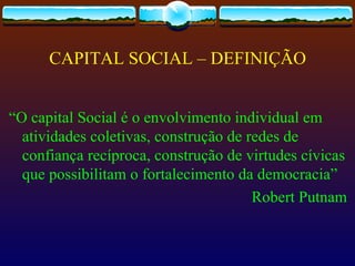 CAPITAL SOCIAL – DEFINIÇÃO


“O capital Social é o envolvimento individual em
  atividades coletivas, construção de redes de
  confiança recíproca, construção de virtudes cívicas
  que possibilitam o fortalecimento da democracia”
                                       Robert Putnam
 