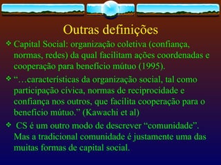 Outras definições
 Capital Social: organização coletiva (confiança,
  normas, redes) da qual facilitam ações coordenadas e
  cooperação para benefício mútuo (1995).
 “…características da organização social, tal como
  participação cívica, normas de reciprocidade e
  confiança nos outros, que facilita cooperação para o
  benefício mútuo.” (Kawachi et al)
 CS é um outro modo de descrever “comunidade”.
  Mas a tradicional comunidade é justamente uma das
  muitas formas de capital social.
 