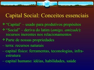 Capital Social: Conceitos essenciais
 “Capital’  – usado para produtivos propósitos
 “Social” – deriva do latim (amigo, amizade):
  recursos inerentes nos relacionamentos
 Parte de nossas propriedades
– terra: recursos naturais
– capital físico: ferramentas, teconologias, infra-
  estrutura
– capital humano: idéias, habilidades, saúde
 