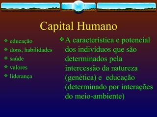 Capital Humano
 educação            A  característica e potencial
 dons, habilidades    dos indivíduos que são
 saúde                determinados pela
 valores              intercessão da natureza
 liderança
                       (genética) e educação
                       (determinado por interações
                       do meio-ambiente)
 