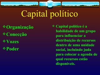 Capital político
 Organização        Capital político é a
                      habilidade de um grupo
 Conecção            para influenciar a
 Vozes               distribuição de recursos
                      dentro de uma unidade
 Poder               social, incluindo juda
                      para colocar a agenda de
                      qual recursos estão
                      disponíveis.
 