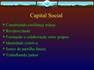 Capital Social
 Construindo  confiança mútua
 Reciprocidade
 Formação e colaboração entre grupos
 Identidade coletiva
 Senso de partilha futura
 Trabalhando juntos
 