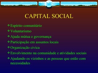 CAPITAL SOCIAL
 Espírito comunitário
 Voluntarismo
 Ajuda mútua e governança
 Participação em assuntos locais
 Organização civica
 Envolvimento na comunidade e atividades sociais
 Ajudando os vizinhos e as pessoas que estão com
  necessidades
 