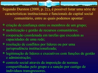 Segundo Durston (2000, p. 22), é possível listar uma série de
 características institucionais e funcionais do capital social
       comunitário, entre as quais podemos apontar:
 criação de confiança entre os membros de um grupo;
 mobilização e gestão de recursos comunitários;
 cooperação coordenada em tarefas que excedem as
  capacidades de uma rede;
 resolução de conflitos por líderes ou por uma
  jurisprudência institucionalizada;
 legitimação de líderes e executivos com funções de gestão
  e administração;
 controle social através da imposição de normas
  compartilhadas pelo grupo e a sanção por castigo de
  indivíduos transgressores.
 