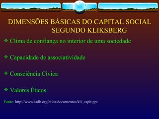 DIMENSÕES BÁSICAS DO CAPITAL SOCIAL
            SEGUNDO KLIKSBERG
   Clima de confiança no interior de uma sociedade

   Capacidade de associatividade

   Consciência Cívica

   Valores Éticos
Fonte: http://www.iadb.org/etica/documentos/kli_capit.ppt
 