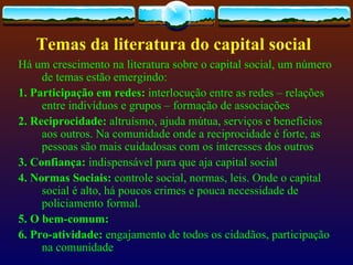 Temas da literatura do capital social
Há um crescimento na literatura sobre o capital social, um número
     de temas estão emergindo:
1. Participação em redes: interlocução entre as redes – relações
     entre indivíduos e grupos – formação de associações
2. Reciprocidade: altruísmo, ajuda mútua, serviços e benefícios
     aos outros. Na comunidade onde a reciprocidade é forte, as
     pessoas são mais cuidadosas com os interesses dos outros
3. Confiança: indispensável para que aja capital social
4. Normas Sociais: controle social, normas, leis. Onde o capital
     social é alto, há poucos crimes e pouca necessidade de
     policiamento formal.
5. O bem-comum:
6. Pro-atividade: engajamento de todos os cidadãos, participação
     na comunidade
 