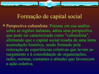 Formação de capital social
 Perspectiva culturalista: Putnam em sua análise
  sobre as regiões italianas, adota uma perspectiva
  que pode ser caracterizada como "culturalista",
  afirmando que o capital social resulta de uma lenta
  acumulação histórica, sendo formado pela
  reiteração de experiências coletivas que levam ao
  surgimento e à consolidação de organizações,
  redes, normas, costumes e atitudes que favorecem
  a ação coletiva.
 