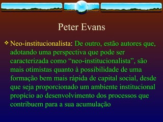 Peter Evans
 Neo-institucionalista:De outro, estão autores que,
  adotando uma perspectiva que pode ser
  caracterizada como “neo-institucionalista”, são
  mais otimistas quanto à possibilidade de uma
  formação bem mais rápida de capital social, desde
  que seja proporcionado um ambiente institucional
  propício ao desenvolvimento dos processos que
  contribuem para a sua acumulação
 