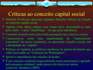 Críticas ao conceito capital social
   Michael Woolcock apresenta algumas objeções críticas em relação
    ao conceito capital social:
   Apenas veste idéias antigas com roupa nova, destacando-se mais
    pelo estilo – e pelo "marketing" – do que pela substância;
   Constitui somente mais uma moda passageira nas ciências sociais;
   Caracteriza-se como uma manifestação de "imperialismo
    conceitual" da teoria econômica, ao apresentar relações sociais sob
    a designação de “capital”;
   Reforça ou legitima as políticas ortodoxas de desenvolvimento que
    estão associadas ao “Consenso de Washington”;
   Ignora a importância das relações de poder;
   É um conceito ocidental (especialmente norte-americano) e apoiado
    pela pesquisa ocidental, tendo pouca relevância em outros
    contextos. Bandeira (2003)
 