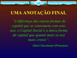 UMA ANOTAÇÃO FINAL
 “A diferença das outras formas de
 capital que se consomem com seus
uso, o Capital Social é a única forma
 de capital que quanto mais se usa
           mais cresce”.
              Albert Hirschman (Princeton)
 