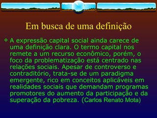 Em busca de uma definição
   A expressão capital social ainda carece de
    uma definição clara. O termo capital nos
    remete a um recurso econômico, porém, o
    foco da problematização está centrado nas
    relações sociais. Apesar de controverso e
    contraditório, trata-se de um paradigma
    emergente, rico em conceitos aplicáveis em
    realidades sociais que demandam programas
    promotores do aumento da participação e da
    superação da pobreza. (Carlos Renato Mota)
 
