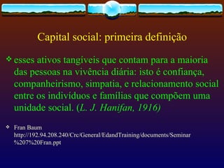 Capital social: primeira definição
 esses   ativos tangíveis que contam para a maioria
    das pessoas na vivência diária: isto é confiança,
    companheirismo, simpatia, e relacionamento social
    entre os indivíduos e famílias que compõem uma
    unidade social. (L. J. Hanifan, 1916)
   Fran Baum
    http://192.94.208.240/Crc/General/EdandTraining/documents/Seminar
    %207%20Fran.ppt
 