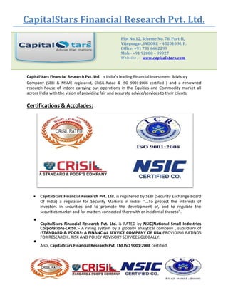 CapitalStars Financial Research Pvt. Ltd.
Plot No.12, Scheme No. 78, Part-II,
Vijaynagar, INDORE – 452010 M. P.
Office: +91 731 6662299
Mob:- +91 92000 – 99927
Website ;- www.capitalstars.com
CapitalStars Financial Research Pvt. Ltd. is India’s leading Financial Investment Advisory
Company (SEBI & MSME registered, CRISIL-Rated & ISO 9001:2008 certified ) and a renowned
research house of Indore carrying out operations in the Equities and Commodity market all
across India with the vision of providing fair and accurate advice/services to their clients.
Certifications & Accolades:
 CapitalStars Financial Research Pvt. Ltd. is registered by SEBI (Security Exchange Board
Of India) a regulator for Security Markets in India- "...To protect the interests of
investors in securities and to promote the development of, and to regulate the
securities market and for matters connected therewith or incidental thereto". 

CapitalStars Financial Research Pvt. Ltd. is RATED by NSIC(National Small Industries
Corporation)-CRISIL - A rating system by a globally analytical company , subsidiary of
(STANDARD & POORS- A FINANCIAL SERVICE COMPANY OF USA)PROVIDING RATINGS
FOR RESEARCH , RISK AND POLICY ADVISORY SERVICES GLOBALLY.


Also, CapitalStars Financial Research Pvt. Ltd.ISO 9001:2008 certified.

 