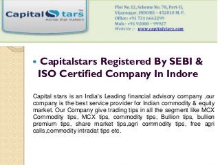  Capitalstars Registered By SEBI &
ISO Certified Company In Indore
Capital stars is an India's Leading financial advisory company ,our
company is the best service provider for Indian commodity & equity
market. Our Company give trading tips in all the segment like MCX
Commodity tips, MCX tips, commodity tips, Bullion tips, bullion
premium tips, share market tips,agri commodity tips, free agri
calls,commodity intradat tips etc.
 
