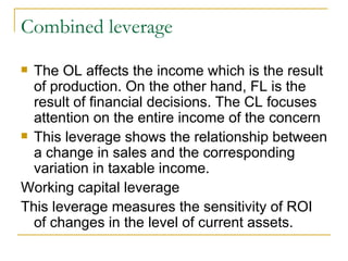 Combined leverage The OL affects the income which is the result of production. On the other hand, FL is the result of financial decisions. The CL focuses attention on the entire income of the concern This leverage shows the relationship between a change in sales and the corresponding variation in taxable income.  Working capital leverage  This leverage measures the sensitivity of ROI of changes in the level of current assets. 