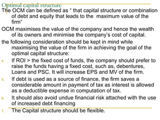 Optimal capital structure  The OCM can be defined as “ that capital structure or combination of debt and equity that leads to the  maximum value of the firm”  OCM maximises the value of the company and hence the wealth of its owners and minimise the company’s cost of capital. the following consideration should be kept in mind while maximising the value of the firm in achieving the goal of the optimal capital structure: If ROI > the fixed cost of funds, the company should prefer to raise the funds having a fixed cost, such as, debentures, Loans and PSC. It will increase EPS and MV of the firm.  If debt is used as a source of finance, the firm saves a considerable amount in payment of tax as interest is allowed as a deductible expense in computation of tax.  It should also avoid undue financial risk attached with the use of increased debt financing  The Capital structure should be flexible. 