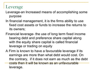 Leverage  Leverage-an Increased means of accomplishing some purpose In financial management, it is the firms ability to use fixed cost assets or funds to increase the returns to its owners;  Financial leverage- the use of long term fixed income bearing debt and preference share capital along with the equity share capital is called financial leverage or trading on equity A Firm is known to have a favourable leverage if its earnings are more than what debt would cost. On the contrary,  if it does not earn as much as the debt costs then it will be known as an unfavourable leverage.  