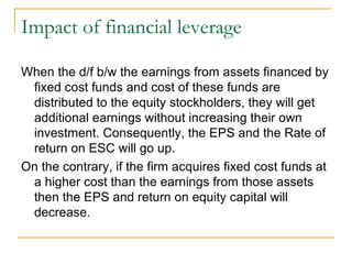 Impact of financial leverage When the d/f b/w the earnings from assets financed by fixed cost funds and cost of these funds are distributed to the equity stockholders, they will get additional earnings without increasing their own investment. Consequently, the EPS and the Rate of return on ESC will go up.  On the contrary, if the firm acquires fixed cost funds at a higher cost than the earnings from those assets then the EPS and return on equity capital will decrease.  