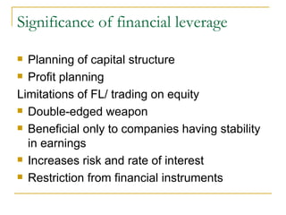 Significance of financial leverage Planning of capital structure  Profit planning  Limitations of FL/ trading on equity  Double-edged weapon  Beneficial only to companies having stability in earnings  Increases risk and rate of interest  Restriction from financial instruments  