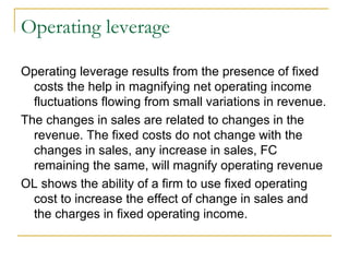 Operating leverage Operating leverage results from the presence of fixed costs the help in magnifying net operating income fluctuations flowing from small variations in revenue.  The changes in sales are related to changes in the revenue. The fixed costs do not change with the changes in sales, any increase in sales, FC remaining the same, will magnify operating revenue OL shows the ability of a firm to use fixed operating cost to increase the effect of change in sales and the charges in fixed operating income. 