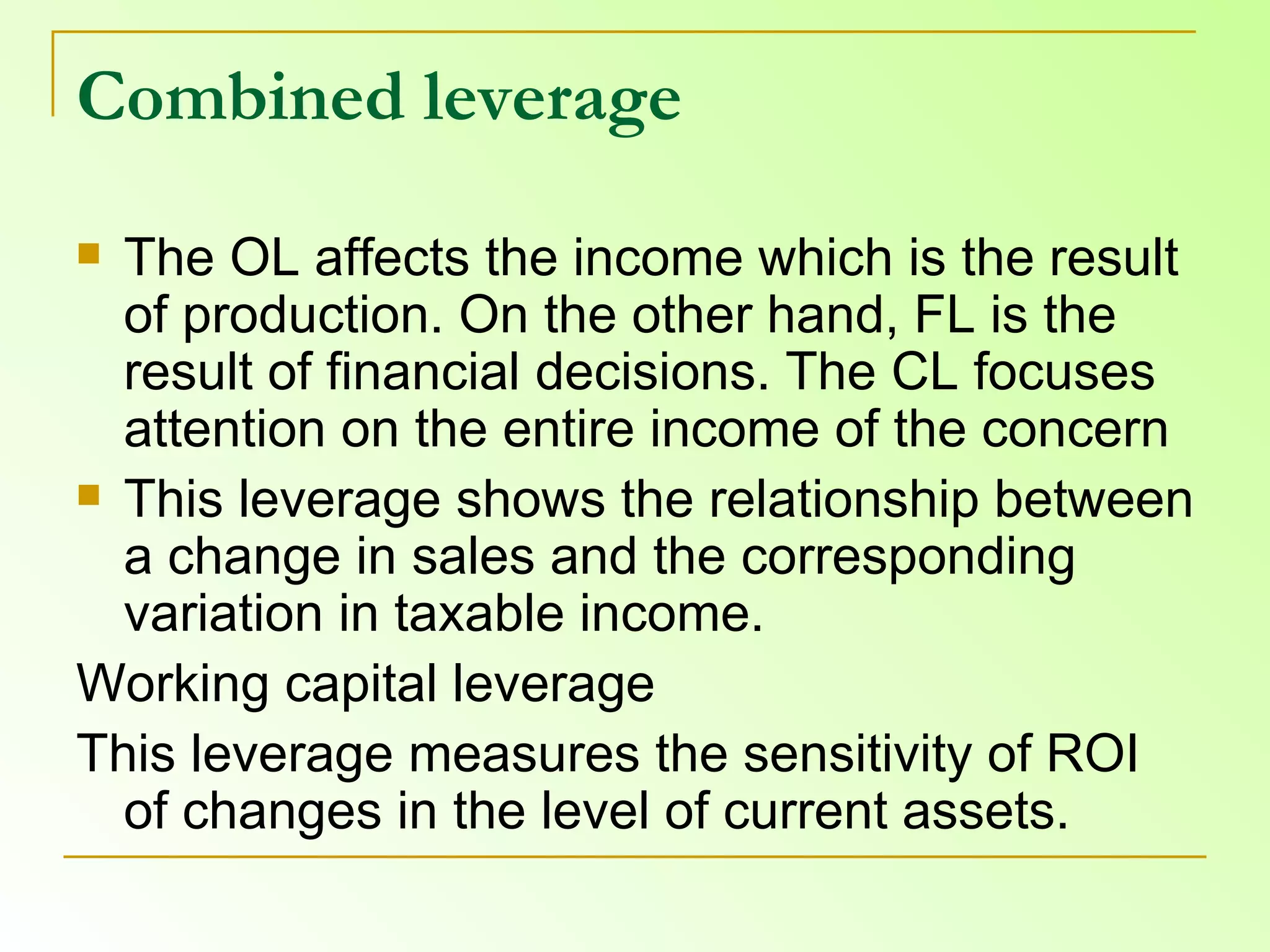Combined leverage The OL affects the income which is the result of production. On the other hand, FL is the result of financial decisions. The CL focuses attention on the entire income of the concern This leverage shows the relationship between a change in sales and the corresponding variation in taxable income.  Working capital leverage  This leverage measures the sensitivity of ROI of changes in the level of current assets. 