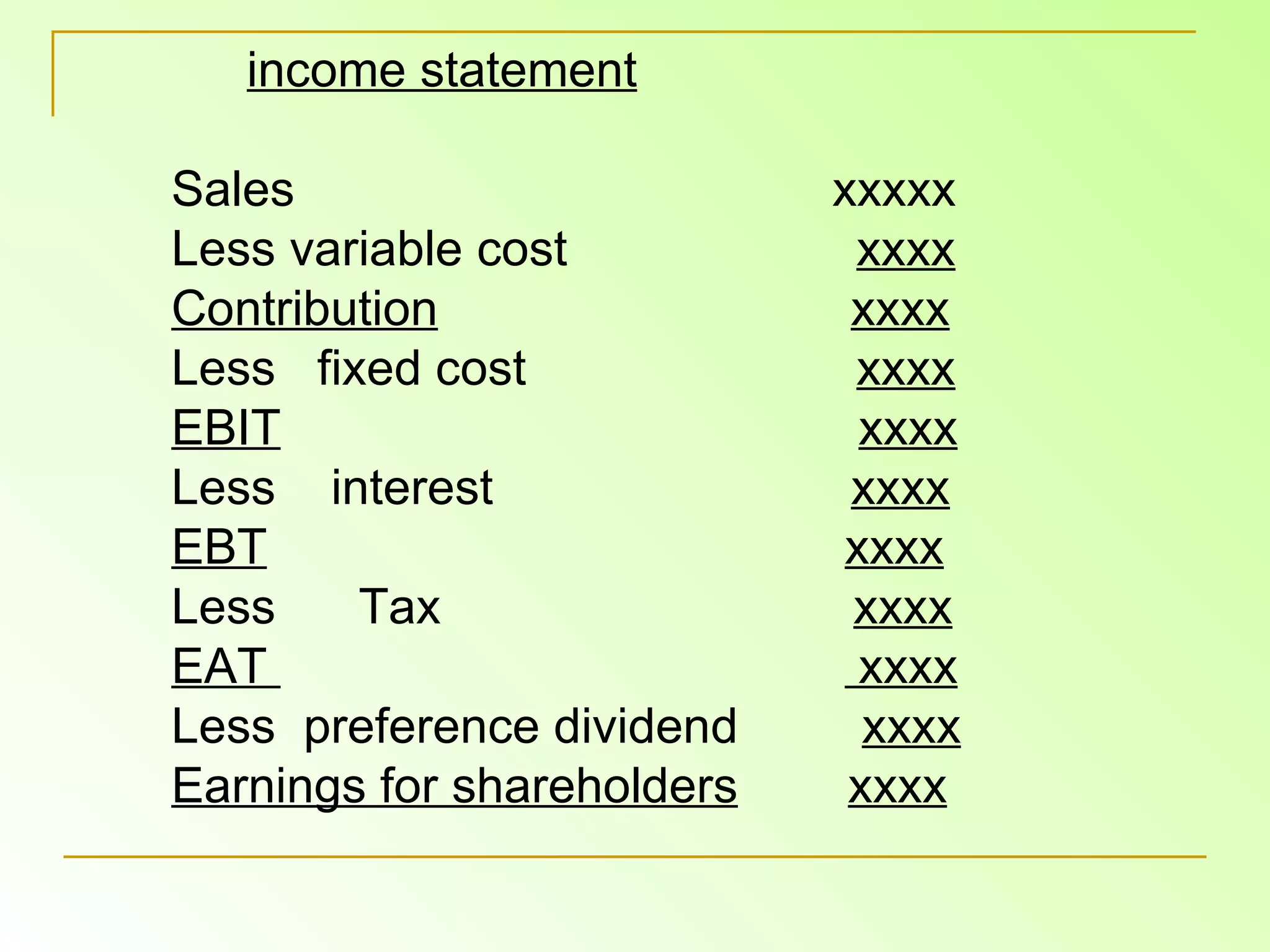 income statement Sales  xxxxx Less variable cost  xxxx Contribution   xxxx Less  fixed cost  xxxx EBIT   xxxx Less  interest  xxxx EBT   xxxx Less  Tax  xxxx EAT  xxxx Less  preference dividend  xxxx Earnings for shareholders   xxxx 