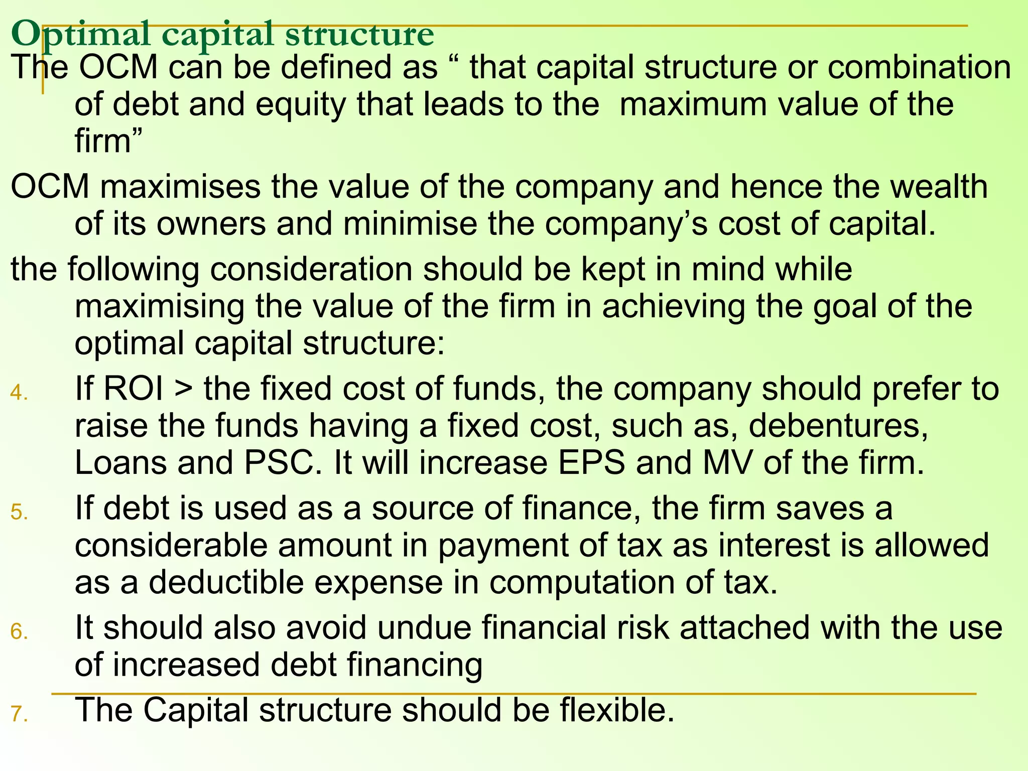 Optimal capital structure   The OCM can be defined as “ that capital structure or combination of debt and equity that leads to the  maximum value of the firm”  OCM maximises the value of the company and hence the wealth of its owners and minimise the company’s cost of capital. the following consideration should be kept in mind while maximising the value of the firm in achieving the goal of the optimal capital structure: If ROI > the fixed cost of funds, the company should prefer to raise the funds having a fixed cost, such as, debentures, Loans and PSC. It will increase EPS and MV of the firm.  If debt is used as a source of finance, the firm saves a considerable amount in payment of tax as interest is allowed as a deductible expense in computation of tax.  It should also avoid undue financial risk attached with the use of increased debt financing  The Capital structure should be flexible. 