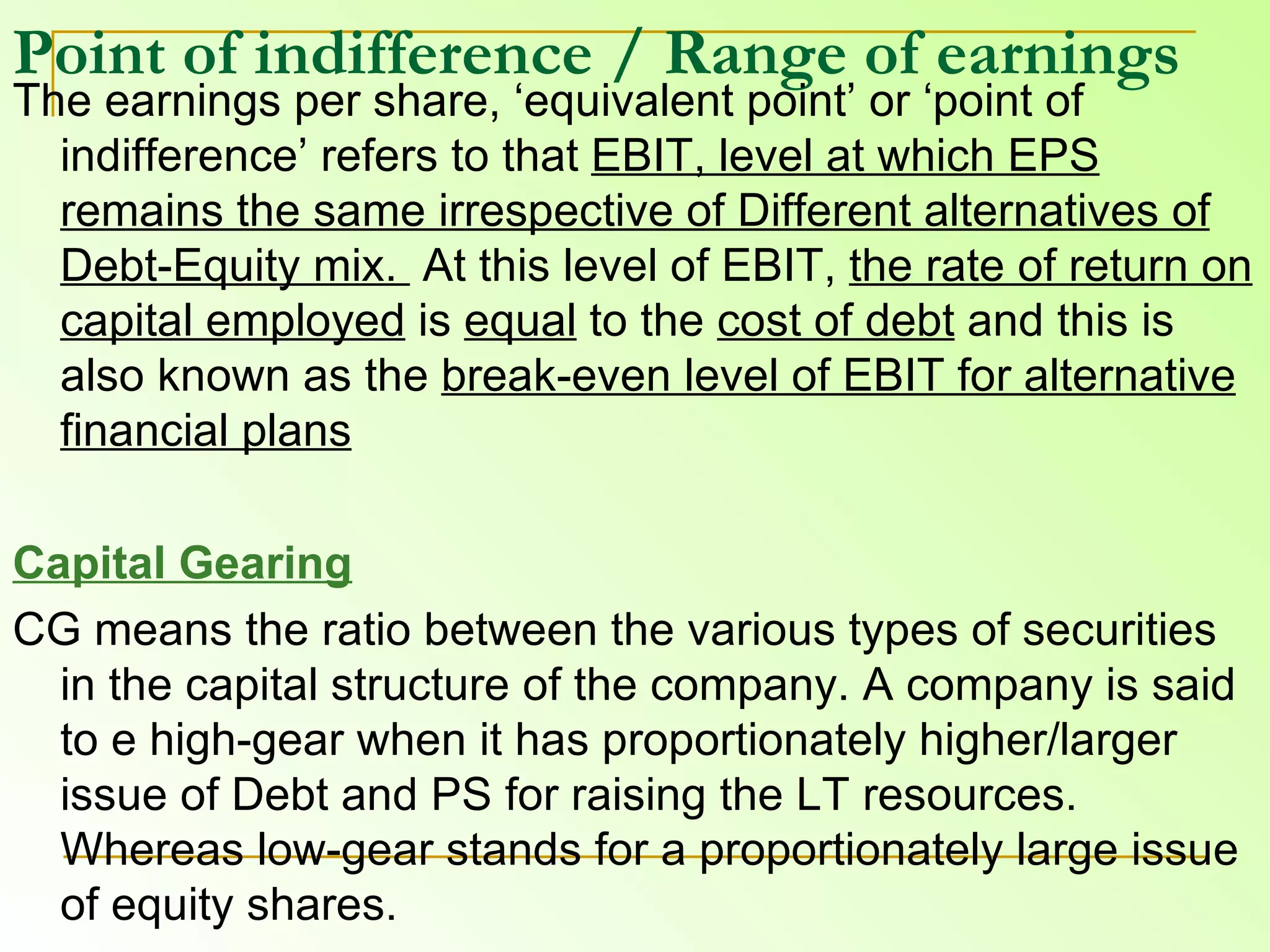 Point of indifference   / Range of earnings   The earnings per share, ‘equivalent point’ or ‘point of indifference’ refers to that  EBIT, level at which EPS remains the same irrespective of Different alternatives of Debt-Equity mix.  At this level of EBIT,  the rate of return on capital employed  is  equal  to the  cost of debt  and this is also known as the  break-even level of EBIT for alternative financial plans Capital Gearing CG means the ratio between the various types of securities in the capital structure of the company. A company is said to e high-gear when it has proportionately higher/larger issue of Debt and PS for raising the LT resources. Whereas low-gear stands for a proportionately large issue of equity shares. 