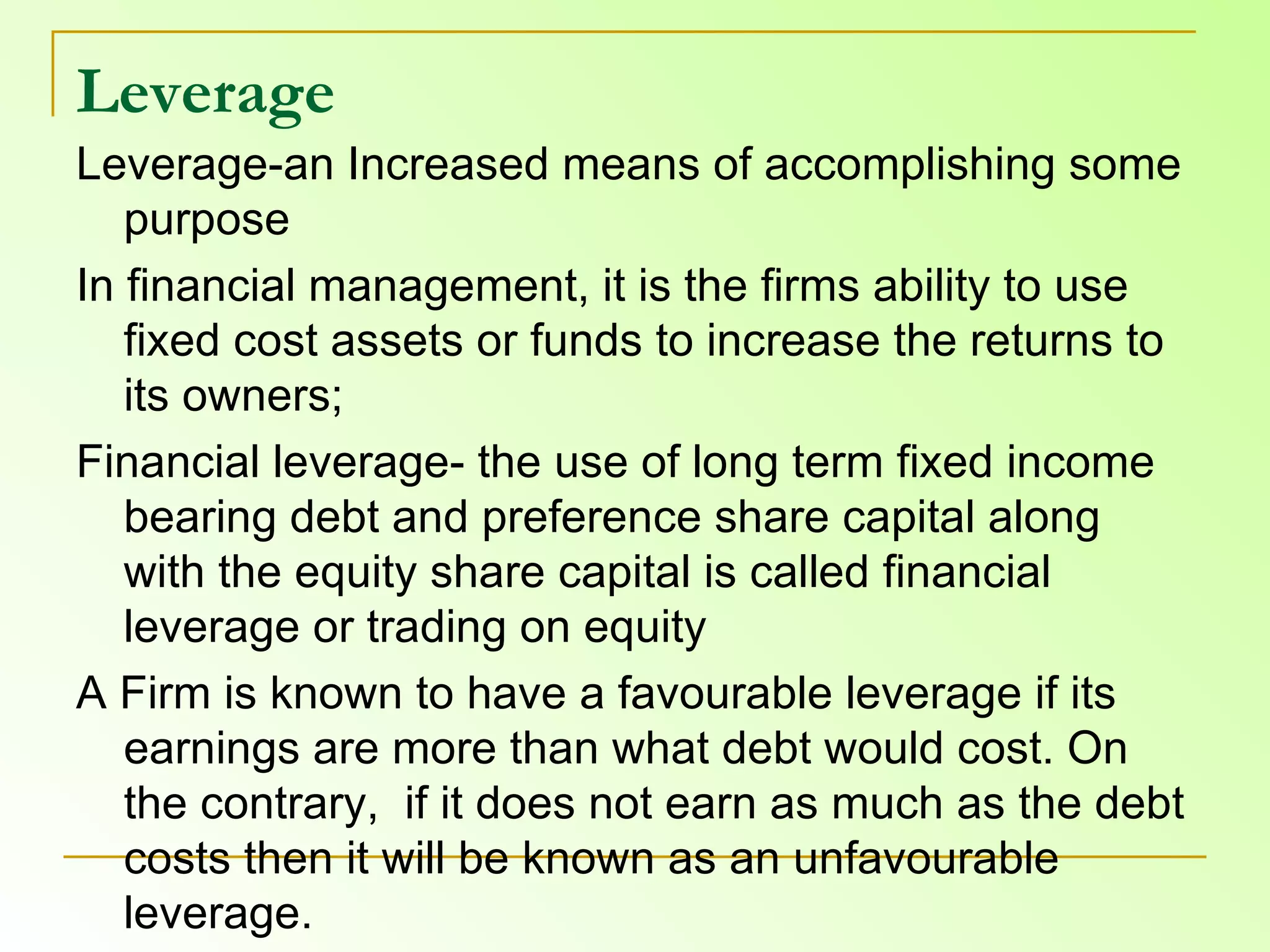 Leverage   Leverage-an Increased means of accomplishing some purpose In financial management, it is the firms ability to use fixed cost assets or funds to increase the returns to its owners;  Financial leverage- the use of long term fixed income bearing debt and preference share capital along with the equity share capital is called financial leverage or trading on equity A Firm is known to have a favourable leverage if its earnings are more than what debt would cost. On the contrary,  if it does not earn as much as the debt costs then it will be known as an unfavourable leverage.  