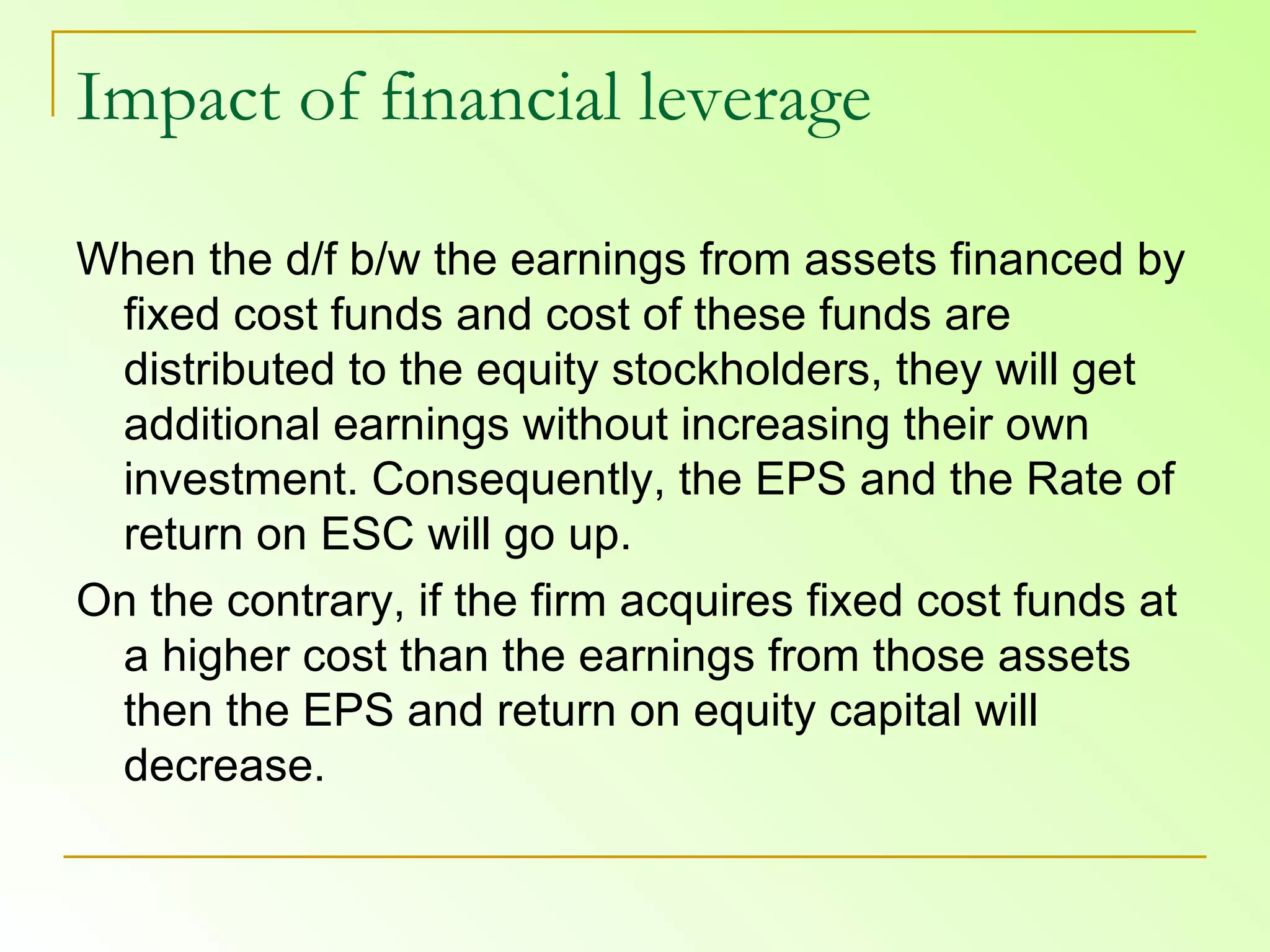 Impact of financial leverage When the d/f b/w the earnings from assets financed by fixed cost funds and cost of these funds are distributed to the equity stockholders, they will get additional earnings without increasing their own investment. Consequently, the EPS and the Rate of return on ESC will go up.  On the contrary, if the firm acquires fixed cost funds at a higher cost than the earnings from those assets then the EPS and return on equity capital will decrease.  