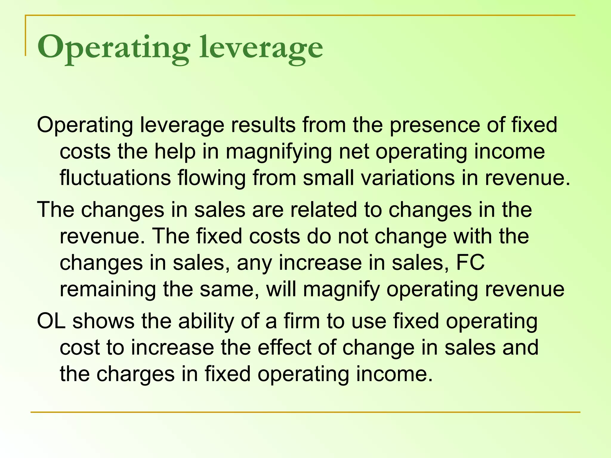 Operating leverage Operating leverage results from the presence of fixed costs the help in magnifying net operating income fluctuations flowing from small variations in revenue.  The changes in sales are related to changes in the revenue. The fixed costs do not change with the changes in sales, any increase in sales, FC remaining the same, will magnify operating revenue OL shows the ability of a firm to use fixed operating cost to increase the effect of change in sales and the charges in fixed operating income. 