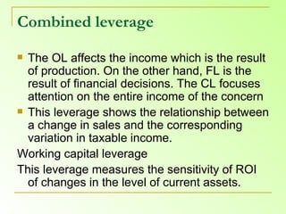 Combined leverage The OL affects the income which is the result of production. On the other hand, FL is the result of financial decisions. The CL focuses attention on the entire income of the concern This leverage shows the relationship between a change in sales and the corresponding variation in taxable income.  Working capital leverage  This leverage measures the sensitivity of ROI of changes in the level of current assets. 