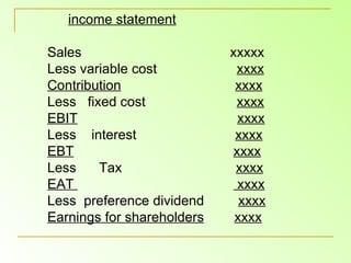 income statement Sales  xxxxx Less variable cost  xxxx Contribution   xxxx Less  fixed cost  xxxx EBIT   xxxx Less  interest  xxxx EBT   xxxx Less  Tax  xxxx EAT  xxxx Less  preference dividend  xxxx Earnings for shareholders   xxxx 