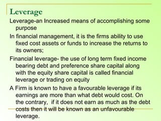 Leverage   Leverage-an Increased means of accomplishing some purpose In financial management, it is the firms ability to use fixed cost assets or funds to increase the returns to its owners;  Financial leverage- the use of long term fixed income bearing debt and preference share capital along with the equity share capital is called financial leverage or trading on equity A Firm is known to have a favourable leverage if its earnings are more than what debt would cost. On the contrary,  if it does not earn as much as the debt costs then it will be known as an unfavourable leverage.  