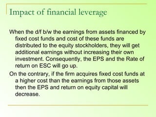 Impact of financial leverage When the d/f b/w the earnings from assets financed by fixed cost funds and cost of these funds are distributed to the equity stockholders, they will get additional earnings without increasing their own investment. Consequently, the EPS and the Rate of return on ESC will go up.  On the contrary, if the firm acquires fixed cost funds at a higher cost than the earnings from those assets then the EPS and return on equity capital will decrease.  