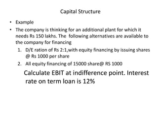 Capital Structure
• Example
• The company is thinking for an additional plant for which it
needs Rs 150 lakhs. The following alternatives are available to
the company for financing
1. D/E ration of Rs 2:1,with equity financing by issuing shares
@ Rs 1000 per share
2. All equity financing of 15000 share@ RS 1000
Calculate EBIT at indifference point. Interest
rate on term loan is 12%
 